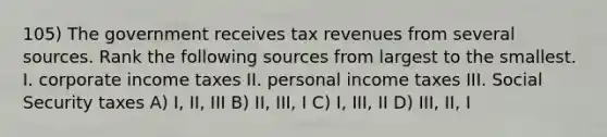 105) The government receives tax revenues from several sources. Rank the following sources from largest to the smallest. I. corporate income taxes II. personal income taxes III. Social Security taxes A) I, II, III B) II, III, I C) I, III, II D) III, II, I