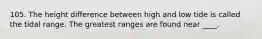 105. The height difference between high and low tide is called the tidal range. The greatest ranges are found near ____.