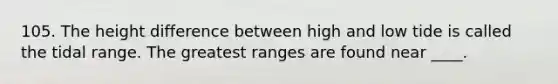 105. The height difference between high and low tide is called the tidal range. The greatest ranges are found near ____.