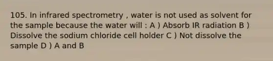 105. In infrared spectrometry , water is not used as solvent for the sample because the water will : A ) Absorb IR radiation B ) Dissolve the sodium chloride cell holder C ) Not dissolve the sample D ) A and B