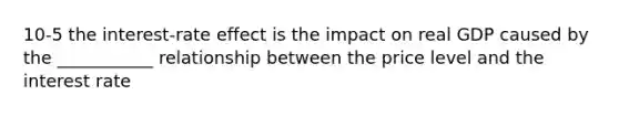 10-5 the interest-rate effect is the impact on real GDP caused by the ___________ relationship between the price level and the interest rate