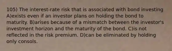 105) The interest-rate risk that is associated with bond investing A)exists even if an investor plans on holding the bond to maturity. B)arises because of a mismatch between the investor's investment horizon and the maturity of the bond. C)is not reflected in the risk premium. D)can be eliminated by holding only consols.