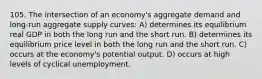 105. The intersection of an economy's aggregate demand and long-run aggregate supply curves: A) determines its equilibrium real GDP in both the long run and the short run. B) determines its equilibrium price level in both the long run and the short run. C) occurs at the economy's potential output. D) occurs at high levels of cyclical unemployment.