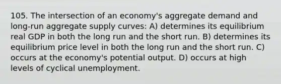 105. The intersection of an economy's aggregate demand and long-run aggregate supply curves: A) determines its equilibrium real GDP in both the long run and the short run. B) determines its equilibrium price level in both the long run and the short run. C) occurs at the economy's potential output. D) occurs at high levels of cyclical unemployment.