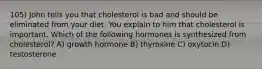 105) John tells you that cholesterol is bad and should be eliminated from your diet. You explain to him that cholesterol is important. Which of the following hormones is synthesized from cholesterol? A) growth hormone B) thyroxine C) oxytocin D) testosterone