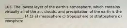 105. The lowest layer of the earth's atmosphere, which contains virtually all of the air, clouds, and precipitation of the earth is the __________. (4.1) a) mesosphere c) troposphere b) stratosphere d) exosphere