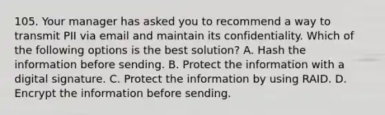 105. Your manager has asked you to recommend a way to transmit PII via email and maintain its confidentiality. Which of the following options is the best solution? A. Hash the information before sending. B. Protect the information with a digital signature. C. Protect the information by using RAID. D. Encrypt the information before sending.