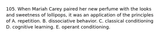 105. When Mariah Carey paired her new perfume with the looks and sweetness of lollipops, it was an application of the principles of A. repetition. B. dissociative behavior. C. classical conditioning D. cognitive learning. E. operant conditioning.