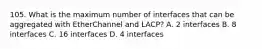 105. What is the maximum number of interfaces that can be aggregated with EtherChannel and LACP? A. 2 interfaces B. 8 interfaces C. 16 interfaces D. 4 interfaces