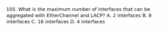 105. What is the maximum number of interfaces that can be aggregated with EtherChannel and LACP? A. 2 interfaces B. 8 interfaces C. 16 interfaces D. 4 interfaces