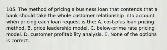 105. The method of pricing a business loan that contends that a bank should take the whole customer relationship into account when pricing each loan request is the: A. cost-plus loan pricing method. B. price leadership model. C. below-prime rate pricing model. D. customer profitability analysis. E. None of the options is correct.