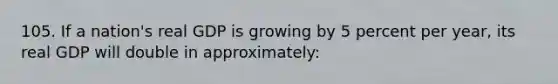 105. If a nation's real GDP is growing by 5 percent per year, its real GDP will double in approximately: