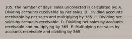 105. The number of days' sales uncollected is calculated by: A. Dividing accounts receivable by net sales. B. Dividing accounts receivable by net sales and multiplying by 365 .C. Dividing net sales by accounts receivable. D. Dividing net sales by accounts receivable and multiplying by 365. E. Multiplying net sales by accounts receivable and dividing by 365.