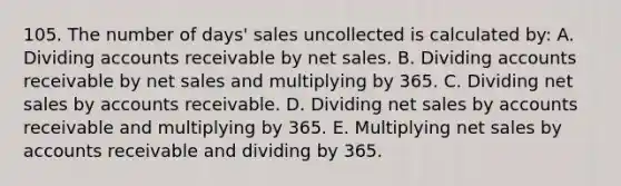 105. The number of days' sales uncollected is calculated by: A. Dividing accounts receivable by net sales. B. Dividing accounts receivable by net sales and multiplying by 365. C. Dividing net sales by accounts receivable. D. Dividing net sales by accounts receivable and multiplying by 365. E. Multiplying net sales by accounts receivable and dividing by 365.