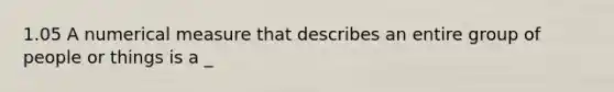 1.05 A numerical measure that describes an entire group of people or things is a _