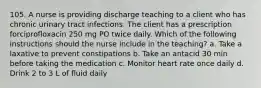 105. A nurse is providing discharge teaching to a client who has chronic urinary tract infections. The client has a prescription forciprofloxacin 250 mg PO twice daily. Which of the following instructions should the nurse include in the teaching? a. Take a laxative to prevent constipations b. Take an antacid 30 min before taking the medication c. Monitor heart rate once daily d. Drink 2 to 3 L of fluid daily