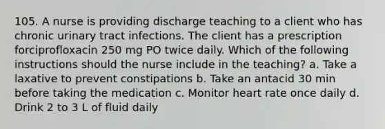 105. A nurse is providing discharge teaching to a client who has chronic urinary tract infections. The client has a prescription forciprofloxacin 250 mg PO twice daily. Which of the following instructions should the nurse include in the teaching? a. Take a laxative to prevent constipations b. Take an antacid 30 min before taking the medication c. Monitor heart rate once daily d. Drink 2 to 3 L of fluid daily