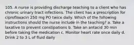 105. A nurse is providing discharge teaching to a client who has chronic urinary tract infections. The client has a prescription for ciprofloxacin 250 mg PO twice daily. Which of the following instructions should the nurse include in the teaching? a. Take a laxative to prevent constipations b. Take an antacid 30 min before taking the medication c. Monitor heart rate once daily d. Drink 2 to 3 L of fluid daily