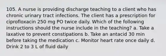 105. A nurse is providing discharge teaching to a client who has chronic urinary tract infections. The client has a prescription for ciprofloxacin 250 mg PO twice daily. Which of the following instructions should the nurse include in the teaching? a. Take a laxative to prevent constipations b. Take an antacid 30 min before taking the medication c. Monitor heart rate once daily d. Drink 2 to 3 L of fluid daily