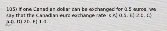 105) If one Canadian dollar can be exchanged for 0.5 euros, we say that the Canadian-euro exchange rate is A) 0.5. B) 2.0. C) 5.0. D) 20. E) 1.0.