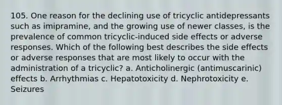 105. One reason for the declining use of tricyclic antidepressants such as imipramine, and the growing use of newer classes, is the prevalence of common tricyclic-induced side effects or adverse responses. Which of the following best describes the side effects or adverse responses that are most likely to occur with the administration of a tricyclic? a. Anticholinergic (antimuscarinic) effects b. Arrhythmias c. Hepatotoxicity d. Nephrotoxicity e. Seizures