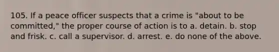 105. If a peace officer suspects that a crime is "about to be committed," the proper course of action is to a. detain. b. stop and frisk. c. call a supervisor. d. arrest. e. do none of the above.