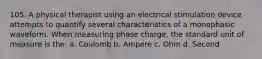 105. A physical therapist using an electrical stimulation device attempts to quantify several characteristics of a monophasic waveform. When measuring phase charge, the standard unit of measure is the: a. Coulomb b. Ampere c. Ohm d. Second