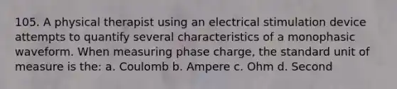 105. A physical therapist using an electrical stimulation device attempts to quantify several characteristics of a monophasic waveform. When measuring phase charge, the standard unit of measure is the: a. Coulomb b. Ampere c. Ohm d. Second