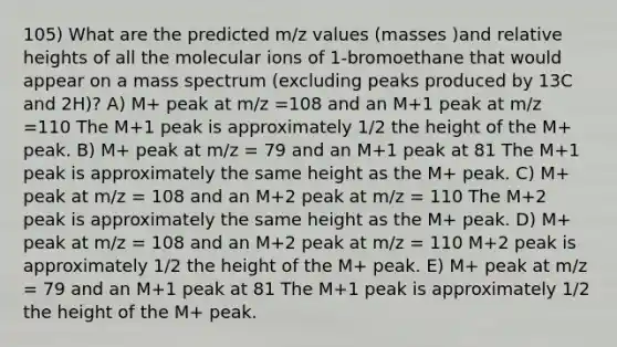 105) What are the predicted m/z values (masses )and relative heights of all the molecular ions of 1-bromoethane that would appear on a mass spectrum (excluding peaks produced by 13C and 2H)? A) M+ peak at m/z =108 and an M+1 peak at m/z =110 The M+1 peak is approximately 1/2 the height of the M+ peak. B) M+ peak at m/z = 79 and an M+1 peak at 81 The M+1 peak is approximately the same height as the M+ peak. C) M+ peak at m/z = 108 and an M+2 peak at m/z = 110 The M+2 peak is approximately the same height as the M+ peak. D) M+ peak at m/z = 108 and an M+2 peak at m/z = 110 M+2 peak is approximately 1/2 the height of the M+ peak. E) M+ peak at m/z = 79 and an M+1 peak at 81 The M+1 peak is approximately 1/2 the height of the M+ peak.