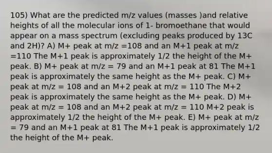 105) What are the predicted m/z values (masses )and relative heights of all the molecular ions of 1- bromoethane that would appear on a mass spectrum (excluding peaks produced by 13C and 2H)? A) M+ peak at m/z =108 and an M+1 peak at m/z =110 The M+1 peak is approximately 1/2 the height of the M+ peak. B) M+ peak at m/z = 79 and an M+1 peak at 81 The M+1 peak is approximately the same height as the M+ peak. C) M+ peak at m/z = 108 and an M+2 peak at m/z = 110 The M+2 peak is approximately the same height as the M+ peak. D) M+ peak at m/z = 108 and an M+2 peak at m/z = 110 M+2 peak is approximately 1/2 the height of the M+ peak. E) M+ peak at m/z = 79 and an M+1 peak at 81 The M+1 peak is approximately 1/2 the height of the M+ peak.