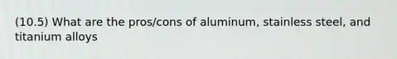 (10.5) What are the pros/cons of aluminum, stainless steel, and titanium alloys