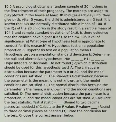 10.5 A psychologist obtains a random sample of 20 mothers in the first trimester of their pregnancy. The mothers are asked to play Mozart in the house at least 30 minutes each day until they give birth. After 5​ years, the child is administered an IQ test. It is known that IQs are normally distributed with a mean of 100. If the IQs of the 20 children in the study result in a sample mean of 104.3 and sample standard deviation of 14.6​, is there evidence that the children have higher​ IQs? Use the α=0.05 level of significance. a) What type of hypothesis test is appropriate to conduct for this​ research? A. Hypothesis test on a population proportion B. Hypothesis test on a population mean C. Hypothesis test on a population standard deviation b)Determine the null and alternative hypotheses. H0: __ __ __ H1: __ ___ __ ​(Type integers or decimals. Do not​ round.) c)Which distribution should be used for this hypothesis​ test? A. The​ chi-square distribution because the parameter is σ or σ2​, and the model conditions are satisfied. B. The​ Student's t-distribution because the parameter is the​ mean, σ is not​ known, and the model conditions are satisfied. C. The normal distribution because the parameter is the​ mean, σ is​ known, and the model conditions are satisfied. D. The normal distribution because the parameter is a​ proportion, p, and the model conditions are satisfied. d)Calculate the test statistic. Test statistic=____ ​(Round to two decimal places as​ needed.) e)Calculate the​ P-value. ​P-value=____ ​(Round to three decimal places as​ needed.) f) State the conclusion for the test. Choose the correct answer below.