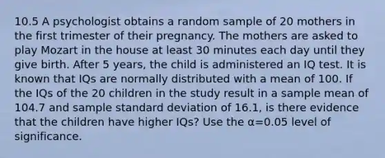 10.5 A psychologist obtains a random sample of 20 mothers in the first trimester of their pregnancy. The mothers are asked to play Mozart in the house at least 30 minutes each day until they give birth. After 5​ years, the child is administered an IQ test. It is known that IQs are normally distributed with a mean of 100. If the IQs of the 20 children in the study result in a sample mean of 104.7 and sample standard deviation of 16.1​, is there evidence that the children have higher​ IQs? Use the α=0.05 level of significance.