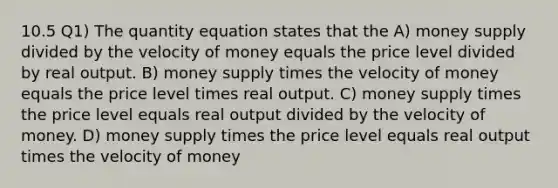 10.5 Q1) The quantity equation states that the A) money supply divided by the velocity of money equals the price level divided by real output. B) money supply times the velocity of money equals the price level times real output. C) money supply times the price level equals real output divided by the velocity of money. D) money supply times the price level equals real output times the velocity of money