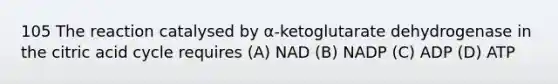 105 The reaction catalysed by α-ketoglutarate dehydrogenase in the citric acid cycle requires (A) NAD (B) NADP (C) ADP (D) ATP