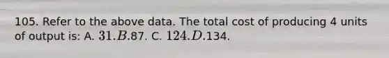 105. Refer to the above data. The total cost of producing 4 units of output is: A. 31. B.87. C. 124. D.134.