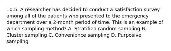 10.5. A researcher has decided to conduct a satisfaction survey among all of the patients who presented to the emergency department over a 2-month period of time. This is an example of which sampling method? A. Stratified random sampling B. Cluster sampling C. Convenience sampling D. Purposive sampling