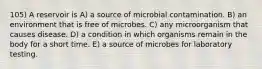 105) A reservoir is A) a source of microbial contamination. B) an environment that is free of microbes. C) any microorganism that causes disease. D) a condition in which organisms remain in the body for a short time. E) a source of microbes for laboratory testing.