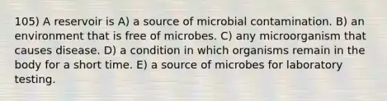 105) A reservoir is A) a source of microbial contamination. B) an environment that is free of microbes. C) any microorganism that causes disease. D) a condition in which organisms remain in the body for a short time. E) a source of microbes for laboratory testing.