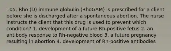 105. Rho (D) immune globulin (RhoGAM) is prescribed for a client before she is discharged after a spontaneous abortion. The nurse instructs the client that this drug is used to prevent which condition? 1. development of a future Rh-positive fetus 2. an antibody response to Rh-negative blood 3. a future pregnancy resulting in abortion 4. development of Rh-positive antibodies