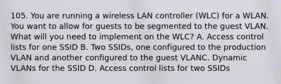 105. You are running a wireless LAN controller (WLC) for a WLAN. You want to allow for guests to be segmented to the guest VLAN. What will you need to implement on the WLC? A. Access control lists for one SSID B. Two SSIDs, one configured to the production VLAN and another configured to the guest VLANC. Dynamic VLANs for the SSID D. Access control lists for two SSIDs