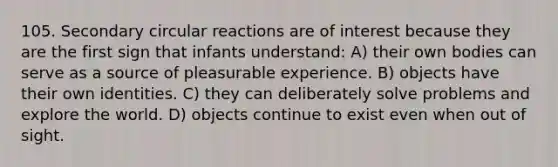 105. Secondary circular reactions are of interest because they are the first sign that infants understand: A) their own bodies can serve as a source of pleasurable experience. B) objects have their own identities. C) they can deliberately solve problems and explore the world. D) objects continue to exist even when out of sight.