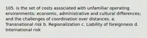 105. is the set of costs associated with unfamiliar operating environments; economic, administrative and cultural differences; and the challenges of coordination over distances. a. Transnational risk b. Regionalization c. Liability of foreignness d. International risk