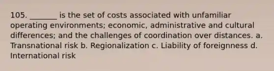 105. _______ is the set of costs associated with unfamiliar operating environments; economic, administrative and cultural differences; and the challenges of coordination over distances. a. Transnational risk b. Regionalization c. Liability of foreignness d. International risk