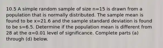 10.5 A simple random sample of size n=15 is drawn from a population that is normally distributed. The sample mean is found to be x=21.6 and the sample <a href='https://www.questionai.com/knowledge/kqGUr1Cldy-standard-deviation' class='anchor-knowledge'>standard deviation</a> is found to be s=6.5. Determine if the population mean is different from 28 at the α=0.01 level of significance. Complete parts ​(a) through ​(d) below.