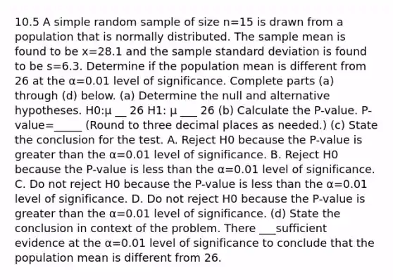 10.5 A simple random sample of size n=15 is drawn from a population that is normally distributed. The sample mean is found to be x=28.1 and the sample standard deviation is found to be s=6.3. Determine if the population mean is different from 26 at the α=0.01 level of significance. Complete parts ​(a) through ​(d) below. ​(a) Determine the null and alternative hypotheses. H0​:μ __ 26 H1​: μ ___ 26 (b) Calculate the​ P-value. ​P-value=_____ ​(Round to three decimal places as​ needed.) (c) State the conclusion for the test. A. Reject H0 because the​ P-value is greater than the α=0.01 level of significance. B. Reject H0 because the​ P-value is less than the α=0.01 level of significance. C. Do not reject H0 because the​ P-value is less than the α=0.01 level of significance. D. Do not reject H0 because the​ P-value is greater than the α=0.01 level of significance. (d) State the conclusion in context of the problem. There ___sufficient evidence at the α=0.01 level of significance to conclude that the population mean is different from 26.