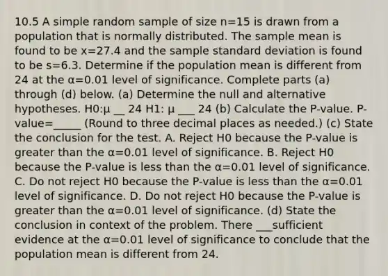 10.5 A simple random sample of size n=15 is drawn from a population that is normally distributed. The sample mean is found to be x=27.4 and the sample standard deviation is found to be s=6.3. Determine if the population mean is different from 24 at the α=0.01 level of significance. Complete parts ​(a) through ​(d) below. ​(a) Determine the null and alternative hypotheses. H0​:μ __ 24 H1​: μ ___ 24 (b) Calculate the​ P-value. ​P-value=_____ ​(Round to three decimal places as​ needed.) (c) State the conclusion for the test. A. Reject H0 because the​ P-value is greater than the α=0.01 level of significance. B. Reject H0 because the​ P-value is less than the α=0.01 level of significance. C. Do not reject H0 because the​ P-value is less than the α=0.01 level of significance. D. Do not reject H0 because the​ P-value is greater than the α=0.01 level of significance. (d) State the conclusion in context of the problem. There ___sufficient evidence at the α=0.01 level of significance to conclude that the population mean is different from 24.