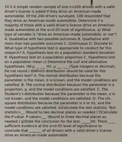 10.5 A simple random sample of size n=200 drivers with a valid​ driver's license is asked if they drive an​ American-made automobile. Of the 200 drivers​ surveyed, 108 responded that they drive an​ American-made automobile. Determine if a majority of those with a valid​ driver's license drive an​ American-made automobile at the α=0.05 level of significance. a) What type of variable is​ "drive an​ American-made automobile, or​ not"? A. Qualitative with two possible outcomes B. Qualitative with more than two possible outcomes C. Continuous D. Discrete b) What type of hypothesis test is appropriate to conduct for this​ research? A. Hypothesis test on a population <a href='https://www.questionai.com/knowledge/kqGUr1Cldy-standard-deviation' class='anchor-knowledge'>standard deviation</a> B. Hypothesis test on a population proportion C. Hypothesis test on a population mean c) Determine the null and alternative hypotheses. H0​:μ __ ___ H1​: μ ___ ___ ​(Type integers or decimals. Do not​ round.) d)Which distribution should be used for this hypothesis​ test? A. The normal distribution because the parameter is the​ mean, σ is​ known, and the model conditions are satisfied. B. The normal distribution because the parameter is a​ proportion, p, and the model conditions are satisfied. C. The​ Student's t-distribution because the parameter is the​ mean, σ is not​ known, and the model conditions are satisfied. D. The​ chi-square distribution because the parameter is σ or σ2​, and the model conditions are satisfied. e)Calculate <a href='https://www.questionai.com/knowledge/kzeQt8hpQB-the-test-statistic' class='anchor-knowledge'>the test statistic</a>. Test statistic=__ ​(Round to two decimal places as​ needed.) f)Calculate the​ P-value. ​P-value=___ ​(Round to three decimal places as​ needed.) g)State the conclusion for the test. _____H0. There ____ sufficient evidence at the α=0.05 level of significance to conclude that _______ of all drivers with a valid​ driver's license drive an​ American-made automobile.