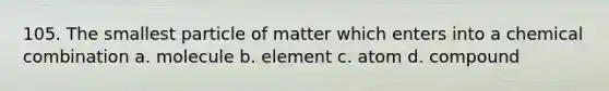 105. The smallest particle of matter which enters into a chemical combination a. molecule b. element c. atom d. compound