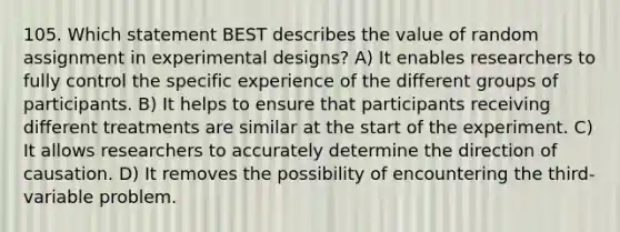 105. Which statement BEST describes the value of random assignment in experimental designs? A) It enables researchers to fully control the specific experience of the different groups of participants. B) It helps to ensure that participants receiving different treatments are similar at the start of the experiment. C) It allows researchers to accurately determine the direction of causation. D) It removes the possibility of encountering the third-variable problem.